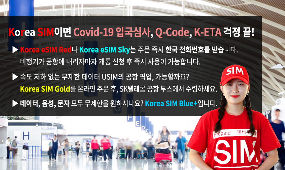 Korea SIM이면 Covid-19 입국심사, Q-Code, K-ETA 걱정 끝! Korea eSIM Red나 Korea eSIM Sky는 주문 즉시 한국 전화번호를 받습니다. 비행기가 공항에 내리자마자 개통 신청 후 즉시 사용이 가능합니다. 속도 저하 없는 무제한 데이터 USIM의 공항 픽업, 가능할까요? Korea SIM Gold를 온라인 주문 후, SK텔레콤 공항 부스에서 수령하세요. 데이터, 음성, 문자 모두 무제한을 원하시나요? Korea SIM Blue Plus입니다.